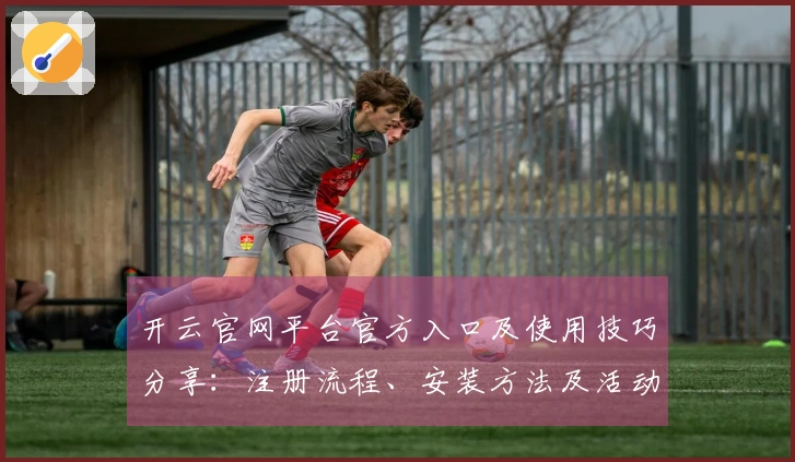 开云官网平台官方入口及使用技巧分享：注册流程、安装方法及活动福利一览