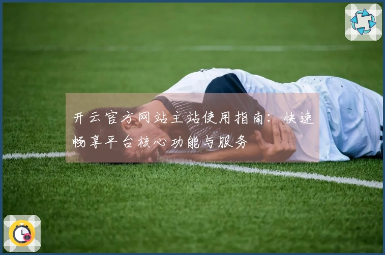 开云官方网站主站使用指南：快速畅享平台核心功能与服务
