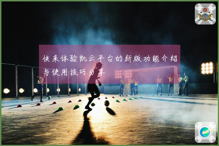 快来体验凯云平台的新版功能介绍与使用技巧分享